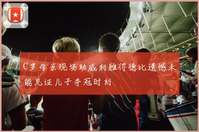 C罗母亲现场助威利雅得德比遗憾未能见证儿子夺冠时刻