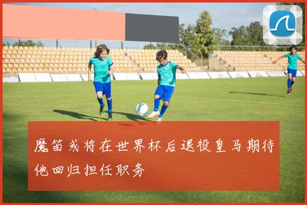魔笛或将在世界杯后退役皇马期待他回归担任职务