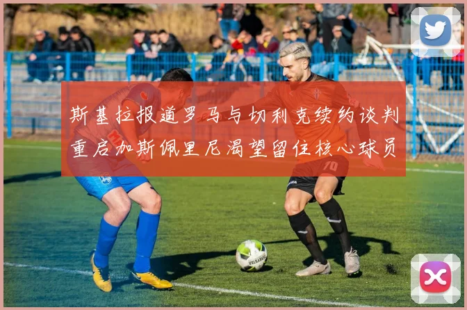 斯基拉报道罗马与切利克续约谈判重启加斯佩里尼渴望留住核心球员